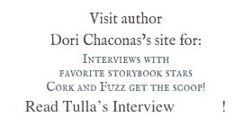 Visit author &#10;Dori Chaconas’s site for:&#10;Interviews with &#10;favorite storybook stars&#10;Cork and Fuzz get the scoop!&#10;Read Tulla’s Interview HERE!